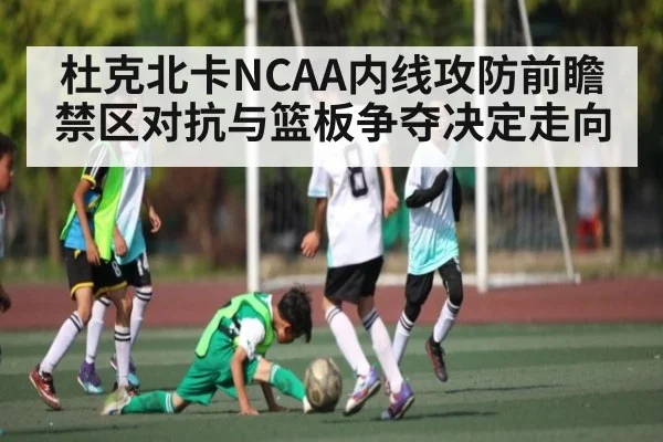 杜克北卡NCAA内线攻防前瞻 禁区对抗与篮板争夺决定走向